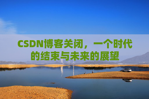 CSDN博客关闭，一个时代的结束与未来的展望